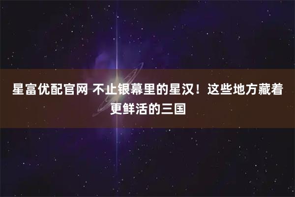 星富优配官网 不止银幕里的星汉！这些地方藏着更鲜活的三国