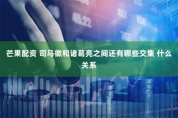 芒果配资 司马徽和诸葛亮之间还有哪些交集 什么关系