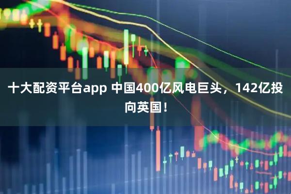 十大配资平台app 中国400亿风电巨头，142亿投向英国！