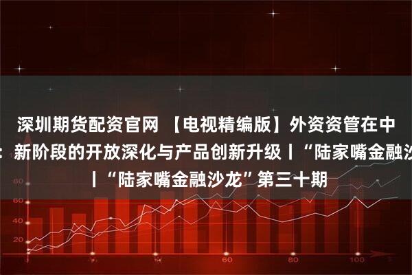 深圳期货配资官网 【电视精编版】外资资管在中国的深耕之道：新阶段的开放深化与产品创新升级丨“陆家嘴金融沙龙”第三十期