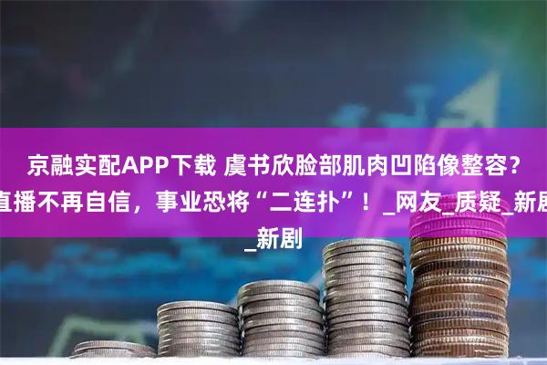 京融实配APP下载 虞书欣脸部肌肉凹陷像整容？直播不再自信，事业恐将“二连扑”！_网友_质疑_新剧