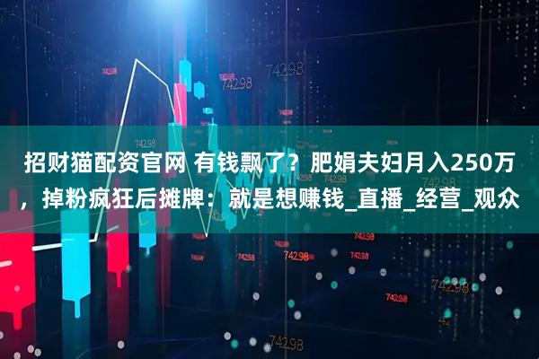 招财猫配资官网 有钱飘了？肥娟夫妇月入250万，掉粉疯狂后摊牌：就是想赚钱_直播_经营_观众
