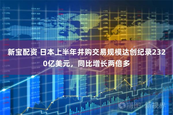 新宝配资 日本上半年并购交易规模达创纪录2320亿美元，同比增长两倍多