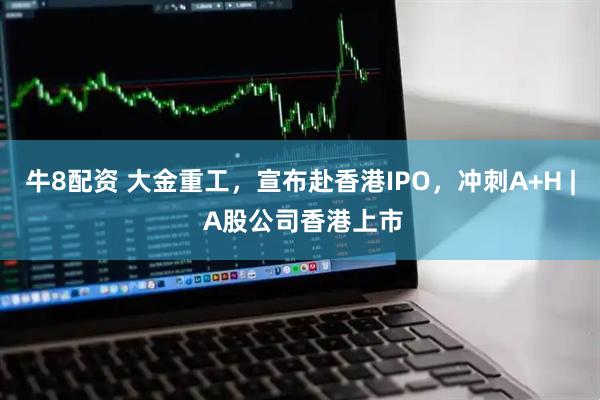 牛8配资 大金重工，宣布赴香港IPO，冲刺A+H | A股公司香港上市