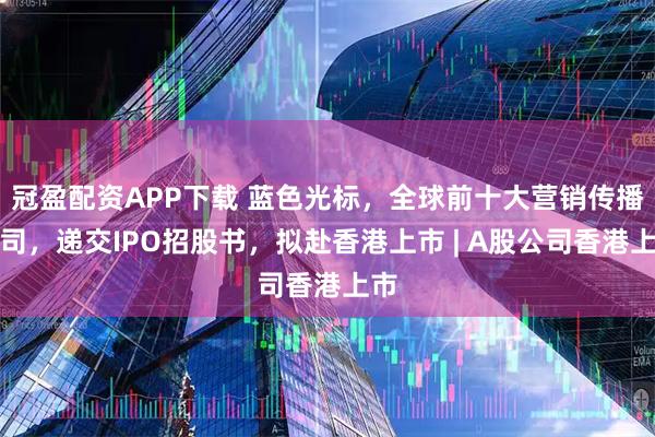 冠盈配资APP下载 蓝色光标，全球前十大营销传播公司，递交IPO招股书，拟赴香港上市 | A股公司香港上市