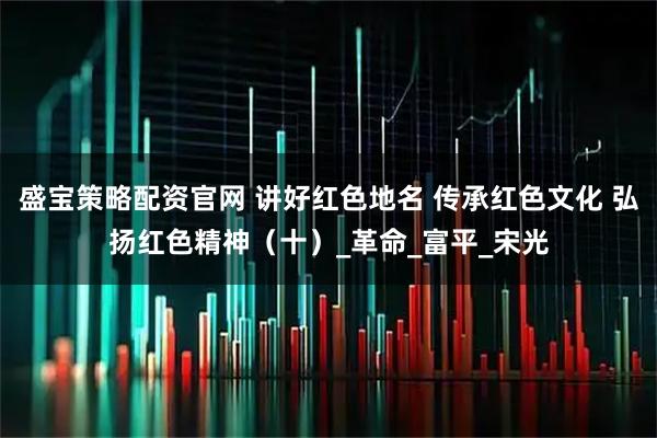 盛宝策略配资官网 讲好红色地名 传承红色文化 弘扬红色精神（十）_革命_富平_宋光