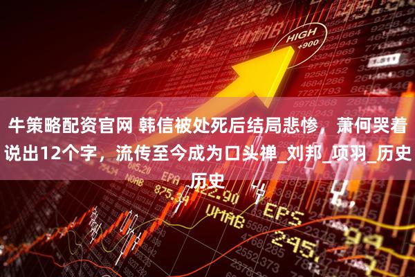 牛策略配资官网 韩信被处死后结局悲惨，萧何哭着说出12个字，流传至今成为口头禅_刘邦_项羽_历史