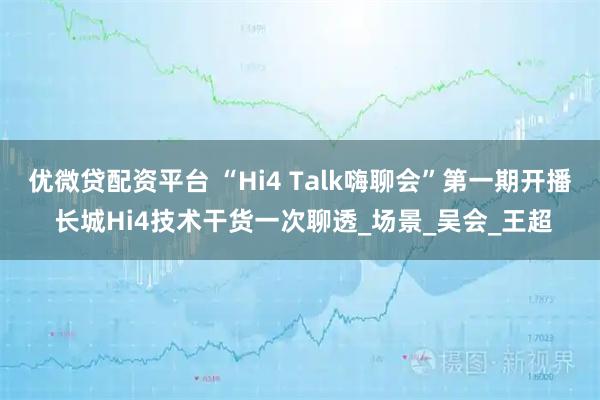 优微贷配资平台 “Hi4 Talk嗨聊会”第一期开播 长城Hi4技术干货一次聊透_场景_吴会_王超