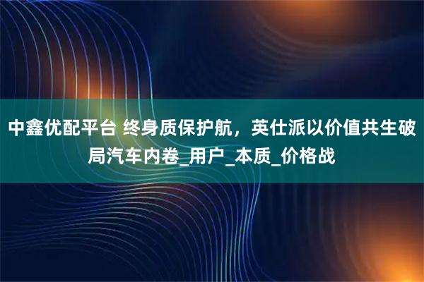 中鑫优配平台 终身质保护航，英仕派以价值共生破局汽车内卷_用户_本质_价格战