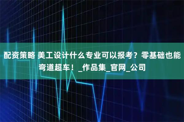 配资策略 美工设计什么专业可以报考？零基础也能弯道超车！_作品集_官网_公司