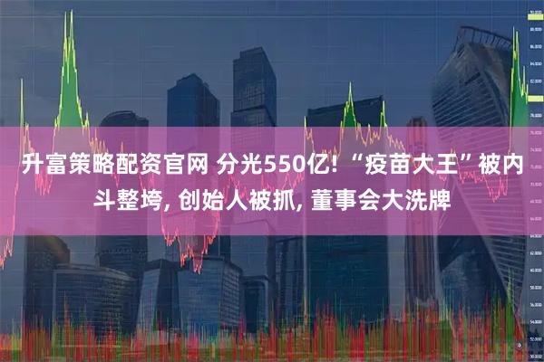 升富策略配资官网 分光550亿! “疫苗大王”被内斗整垮, 创始人被抓, 董事会大洗牌