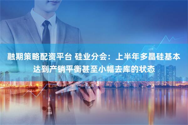 融期策略配资平台 硅业分会：上半年多晶硅基本达到产销平衡甚至小幅去库的状态