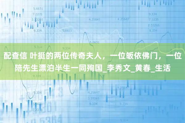 配查信 叶挺的两位传奇夫人，一位皈依佛门，一位陪先生漂泊半生一同殉国_李秀文_黄春_生活