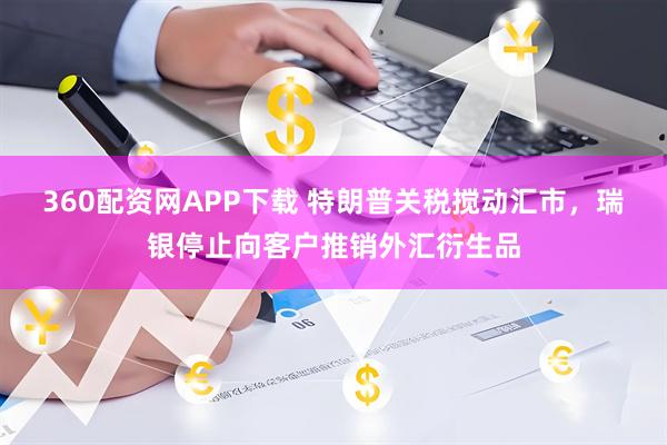 360配资网APP下载 特朗普关税搅动汇市，瑞银停止向客户推销外汇衍生品