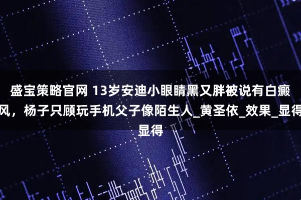 盛宝策略官网 13岁安迪小眼睛黑又胖被说有白癜风，杨子只顾玩手机父子像陌生人_黄圣依_效果_显得