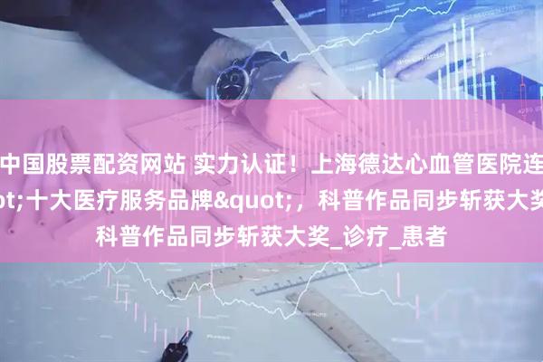 中国股票配资网站 实力认证！上海德达心血管医院连续登榜"十大医疗服务品牌"，科普作品同步斩获大奖_诊疗_患者