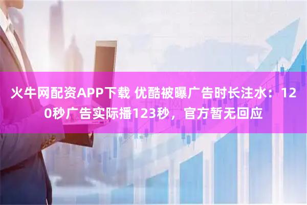 火牛网配资APP下载 优酷被曝广告时长注水：120秒广告实际播123秒，官方暂无回应