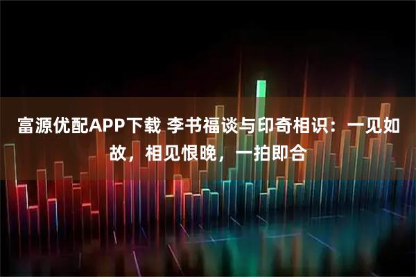 富源优配APP下载 李书福谈与印奇相识：一见如故，相见恨晚，一拍即合