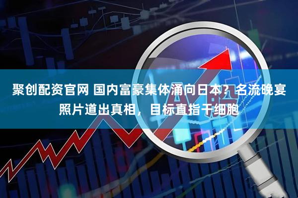 聚创配资官网 国内富豪集体涌向日本？名流晚宴照片道出真相，目标直指干细胞