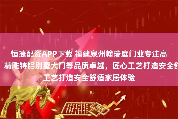恒捷配资APP下载 福建泉州翰瑞庭门业专注高端门业制造，精雕铸铝别墅大门等品质卓越，匠心工艺打造安全舒适家居体验