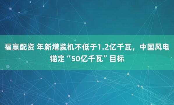 福赢配资 年新增装机不低于1.2亿千瓦，中国风电锚定“50亿千瓦”目标