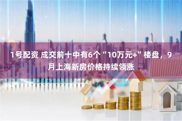 1号配资 成交前十中有6个“10万元+”楼盘，9月上海新房价格持续领涨