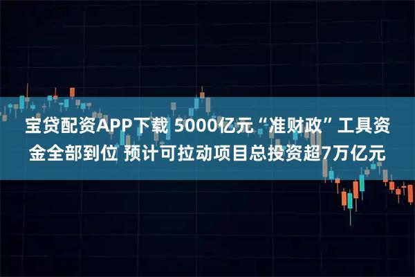 宝贷配资APP下载 5000亿元“准财政”工具资金全部到位 预计可拉动项目总投资超7万亿元