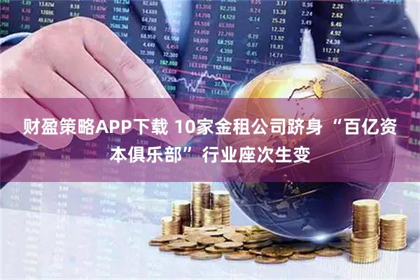 财盈策略APP下载 10家金租公司跻身 “百亿资本俱乐部” 行业座次生变