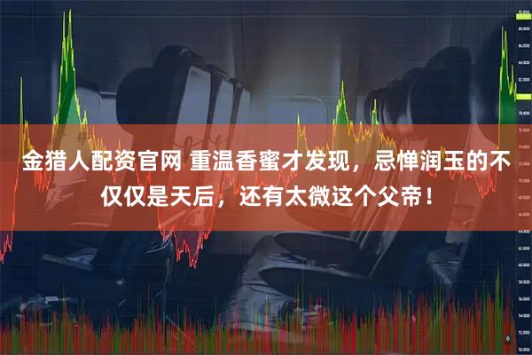 金猎人配资官网 重温香蜜才发现，忌惮润玉的不仅仅是天后，还有太微这个父帝！