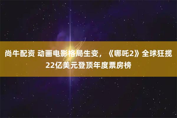 尚牛配资 动画电影格局生变，《哪吒2》全球狂揽22亿美元登顶年度票房榜