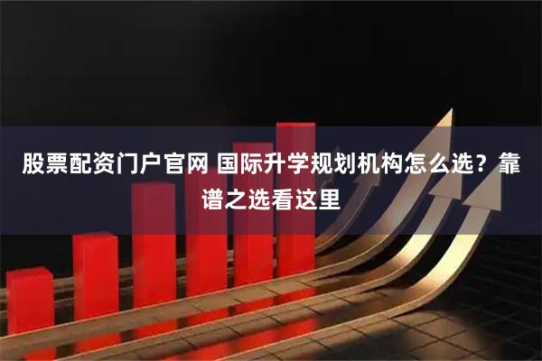 股票配资门户官网 国际升学规划机构怎么选？靠谱之选看这里