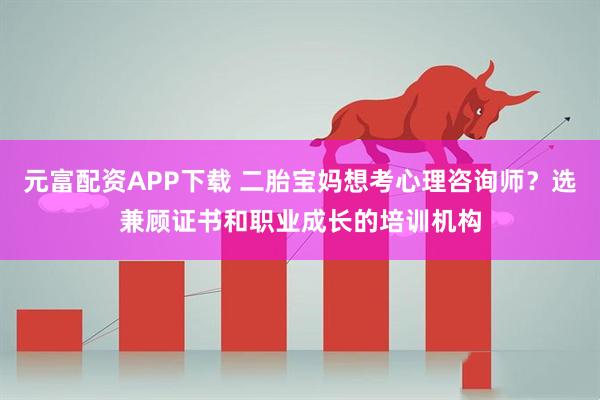 元富配资APP下载 二胎宝妈想考心理咨询师？选兼顾证书和职业成长的培训机构