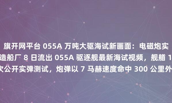旗开网平台 055A 万吨大驱海试新画面：电磁炮实弹打 300 公里江南造船厂 8 日流出 055A 驱逐舰最新海试视频，舰艏 155 毫米电磁炮首次公开实弹测试，炮弹以 7 马赫速度命中 300 公里外靶船，精度偏差仅 5 米。这款电炮射程是传统舰炮的 3 倍，可发射制导炮弹和动能弹，既能打军舰也...