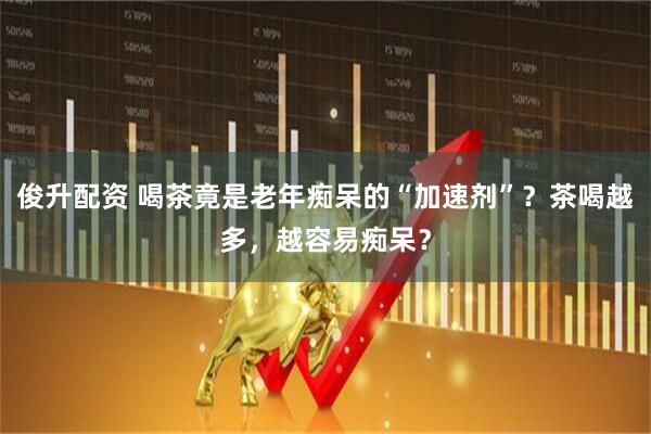 俊升配资 喝茶竟是老年痴呆的“加速剂”？茶喝越多，越容易痴呆？