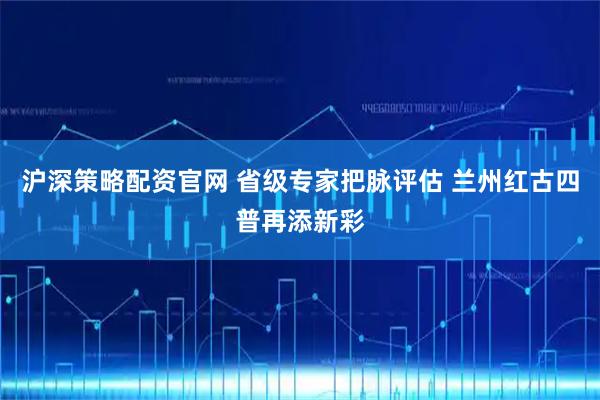 沪深策略配资官网 省级专家把脉评估 兰州红古四普再添新彩