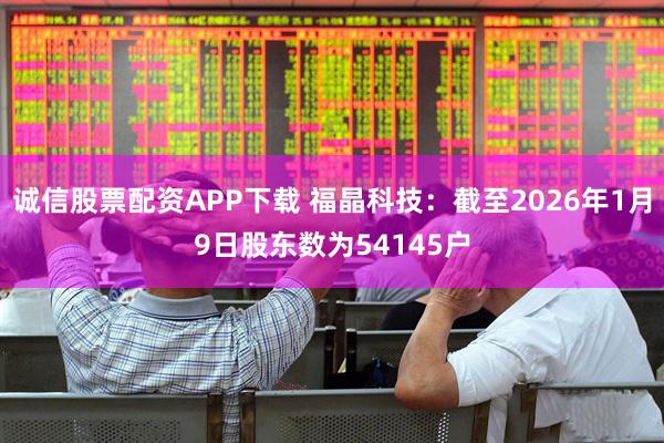 诚信股票配资APP下载 福晶科技：截至2026年1月9日股东数为54145户