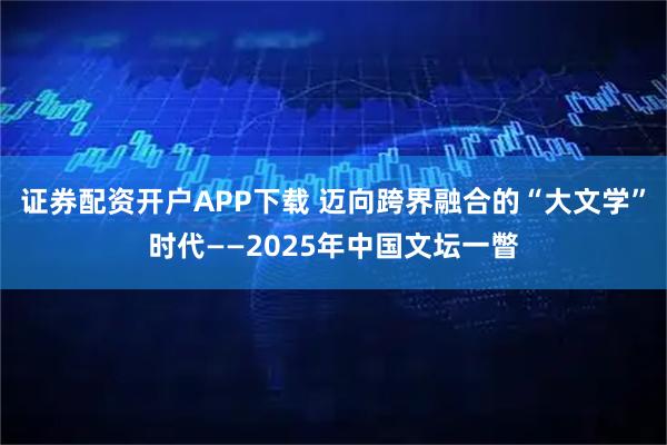 证券配资开户APP下载 迈向跨界融合的“大文学”时代——2025年中国文坛一瞥
