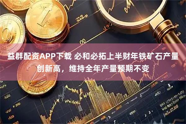 益群配资APP下载 必和必拓上半财年铁矿石产量创新高，维持全年产量预期不变