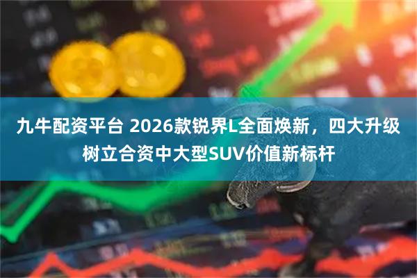 九牛配资平台 2026款锐界L全面焕新，四大升级树立合资中大型SUV价值新标杆