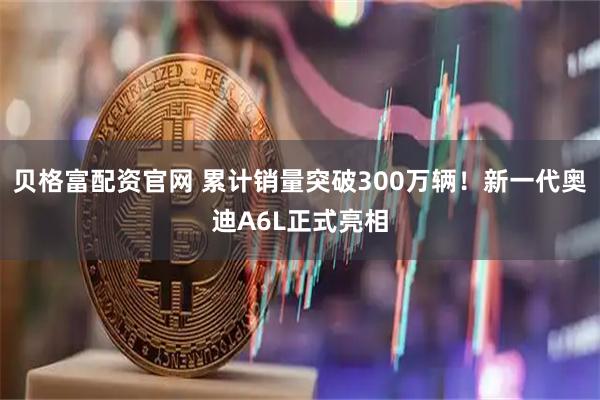 贝格富配资官网 累计销量突破300万辆！新一代奥迪A6L正式亮相