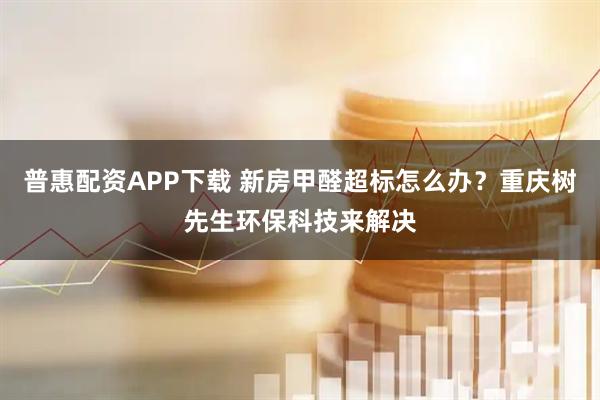 普惠配资APP下载 新房甲醛超标怎么办？重庆树先生环保科技来解决