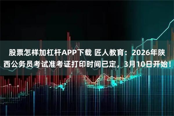 股票怎样加杠杆APP下载 匠人教育：2026年陕西公务员考试准考证打印时间已定，3月10日开始！