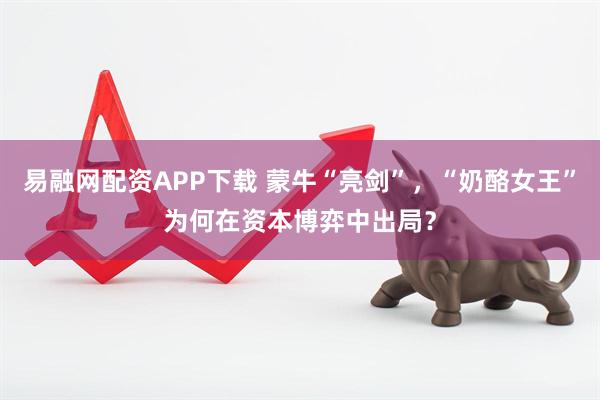 易融网配资APP下载 蒙牛“亮剑”，“奶酪女王”为何在资本博弈中出局？