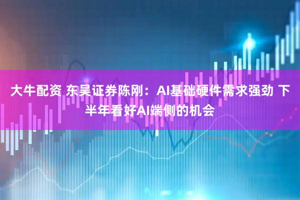 大牛配资 东吴证券陈刚：AI基础硬件需求强劲 下半年看好AI端侧的机会