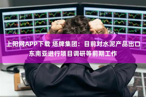 上阳网APP下载 塔牌集团：目前对水泥产品出口东南亚进行项目调研等前期工作