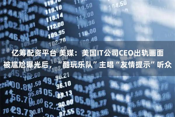 亿筹配资平台 美媒：美国IT公司CEO出轨画面被尴尬曝光后，“酷玩乐队”主唱“友情提示”听众