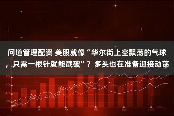 问道管理配资 美股就像“华尔街上空飘荡的气球，只需一根针就能戳破”？多头也在准备迎接动荡