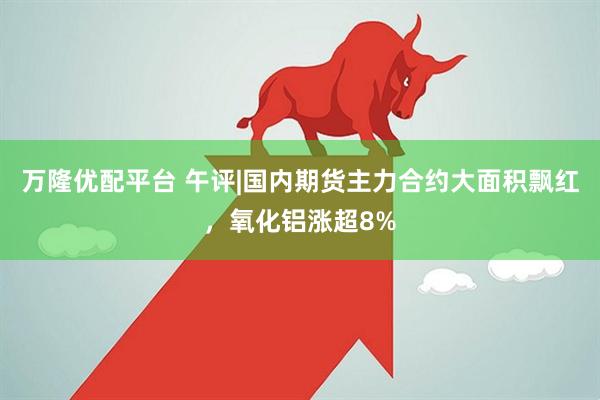 万隆优配平台 午评|国内期货主力合约大面积飘红，氧化铝涨超8%