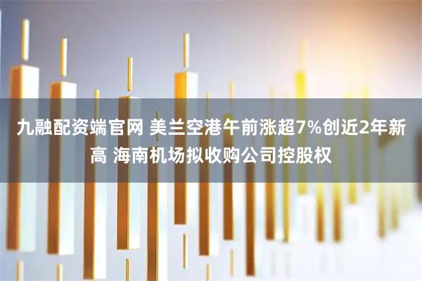 九融配资端官网 美兰空港午前涨超7%创近2年新高 海南机场拟收购公司控股权