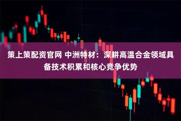 策上策配资官网 中洲特材：深耕高温合金领域具备技术积累和核心竞争优势